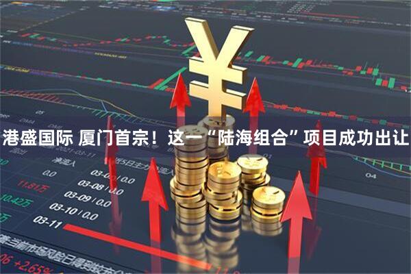 港盛国际 厦门首宗！这一“陆海组合”项目成功出让