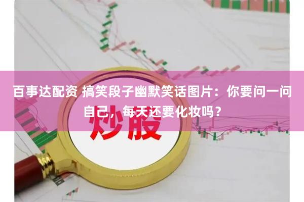 百事达配资 搞笑段子幽默笑话图片：你要问一问自己，每天还要化妆吗？