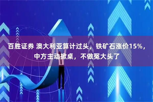 百胜证券 澳大利亚算计过头，铁矿石涨价15%，中方主动掀桌，不做冤大头了
