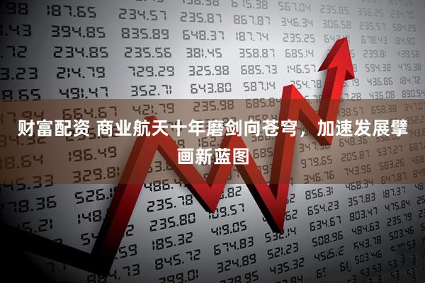 财富配资 商业航天十年磨剑向苍穹，加速发展擘画新蓝图
