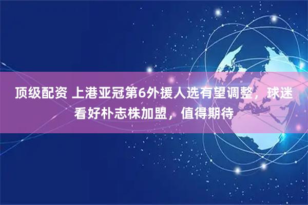 顶级配资 上港亚冠第6外援人选有望调整，球迷看好朴志株加盟，值得期待