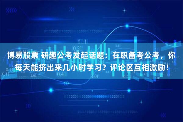 博易股票 研趣公考发起话题：在职备考公考，你每天能挤出来几小时学习？评论区互相激励！