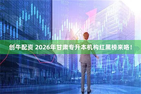 创牛配资 2026年甘肃专升本机构红黑榜来咯！