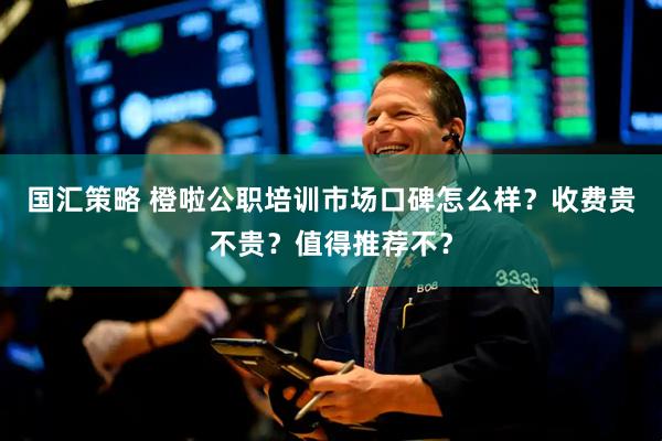 国汇策略 橙啦公职培训市场口碑怎么样？收费贵不贵？值得推荐不？