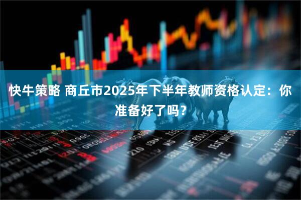 快牛策略 商丘市2025年下半年教师资格认定：你准备好了吗？