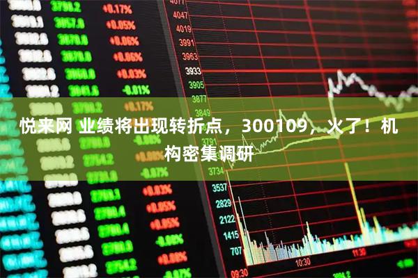 悦来网 业绩将出现转折点，300109，火了！机构密集调研