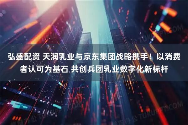 弘盛配资 天润乳业与京东集团战略携手！以消费者认可为基石 共创兵团乳业数字化新标杆