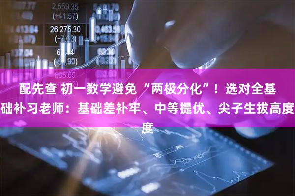 配先查 初一数学避免 “两极分化”！选对全基础补习老师：基础差补牢、中等提优、尖子生拔高度