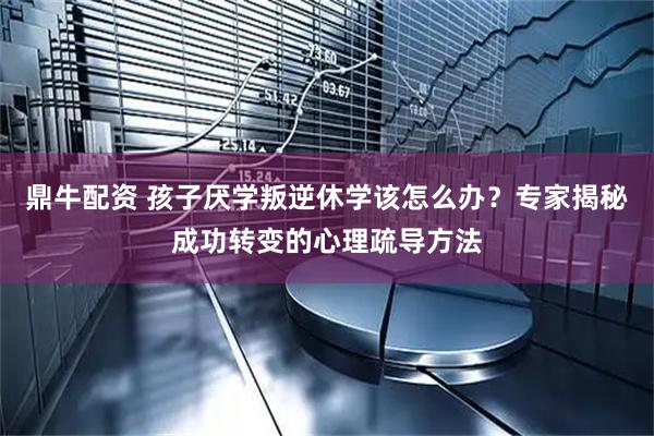 鼎牛配资 孩子厌学叛逆休学该怎么办？专家揭秘成功转变的心理疏导方法