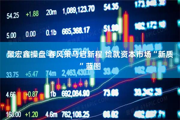 聚宏鑫操盘 春风策马启新程 绘就资本市场“新质”蓝图