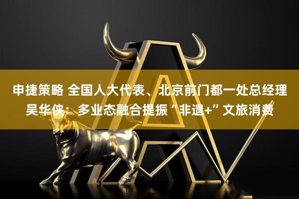 申捷策略 全国人大代表、北京前门都一处总经理吴华侠：多业态融合提振“非遗+”文旅消费