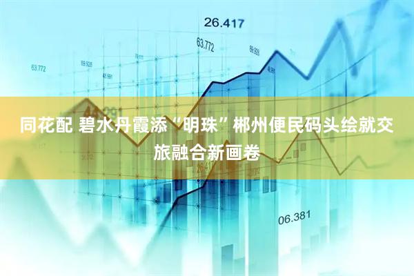 同花配 碧水丹霞添“明珠”郴州便民码头绘就交旅融合新画卷