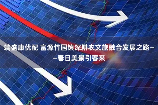 端盛康优配 富源竹园镇深耕农文旅融合发展之路——春日美景引客来