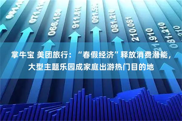 掌牛宝 美团旅行：“春假经济”释放消费潜能，大型主题乐园成家庭出游热门目的地
