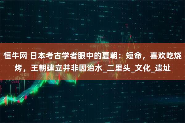 恒牛网 日本考古学者眼中的夏朝：短命，喜欢吃烧烤，王朝建立并非因治水_二里头_文化_遗址