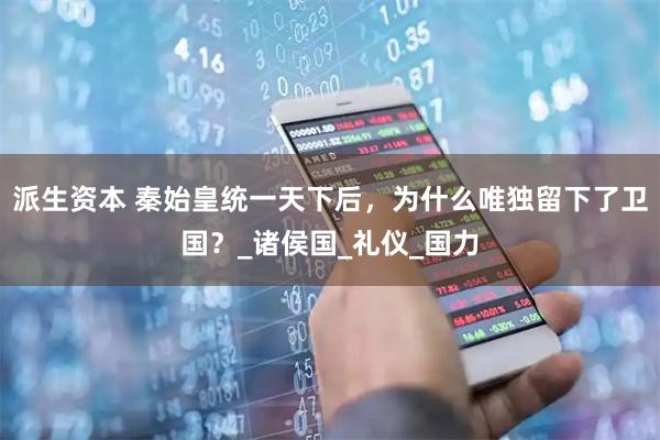 派生资本 秦始皇统一天下后，为什么唯独留下了卫国？_诸侯国_礼仪_国力