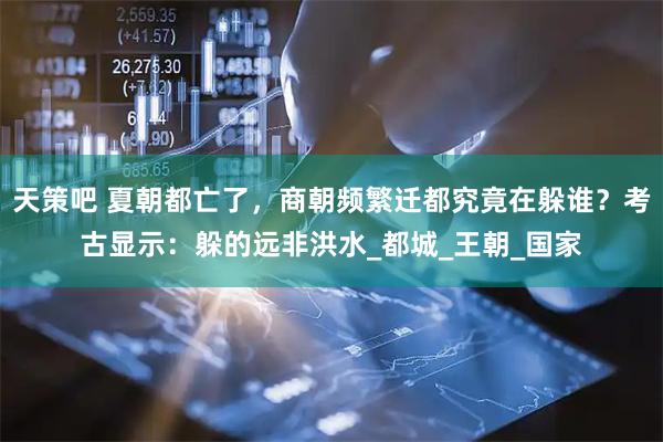 天策吧 夏朝都亡了，商朝频繁迁都究竟在躲谁？考古显示：躲的远非洪水_都城_王朝_国家
