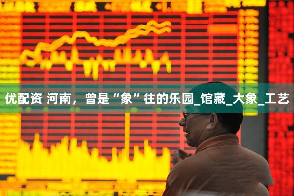 优配资 河南，曾是“象”往的乐园_馆藏_大象_工艺