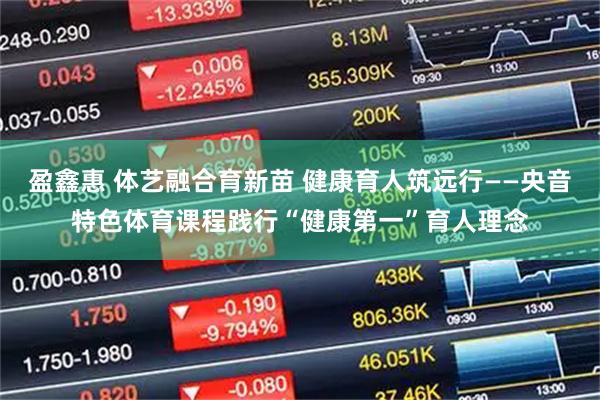 盈鑫惠 体艺融合育新苗 健康育人筑远行——央音特色体育课程践行“健康第一”育人理念
