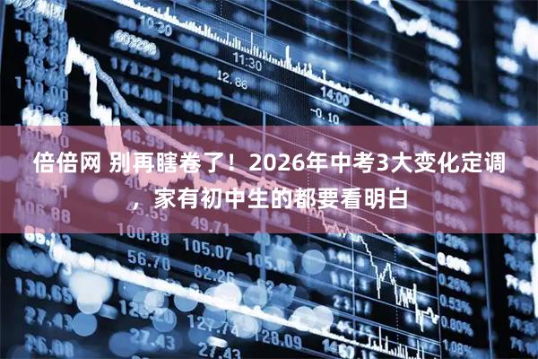 倍倍网 别再瞎卷了！2026年中考3大变化定调，家有初中生的都要看明白