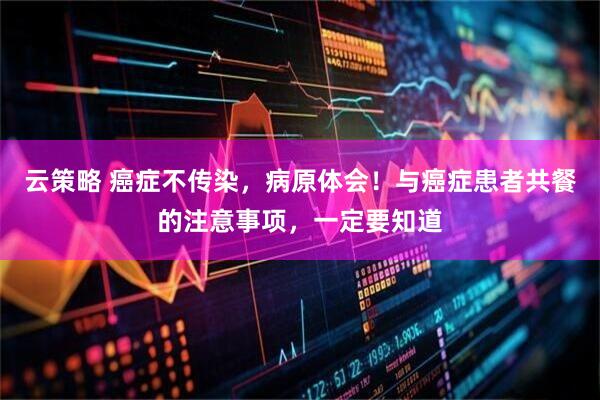云策略 癌症不传染，病原体会！与癌症患者共餐的注意事项，一定要知道