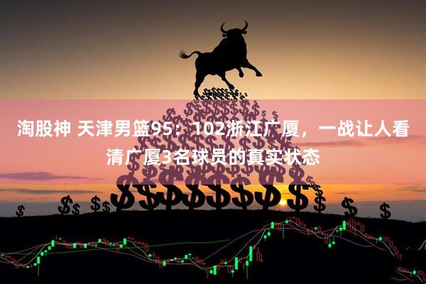 淘股神 天津男篮95：102浙江广厦，一战让人看清广厦3名球员的真实状态