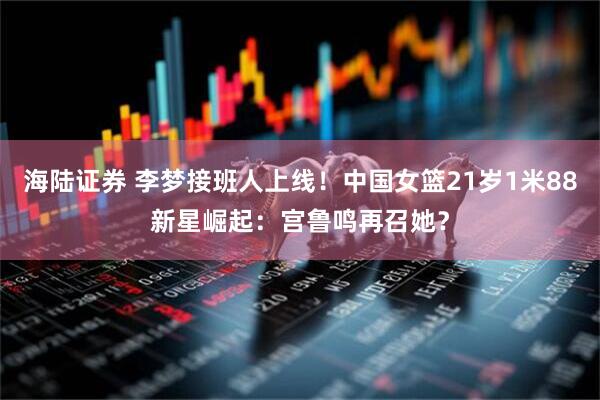 海陆证券 李梦接班人上线！中国女篮21岁1米88新星崛起：宫鲁鸣再召她？