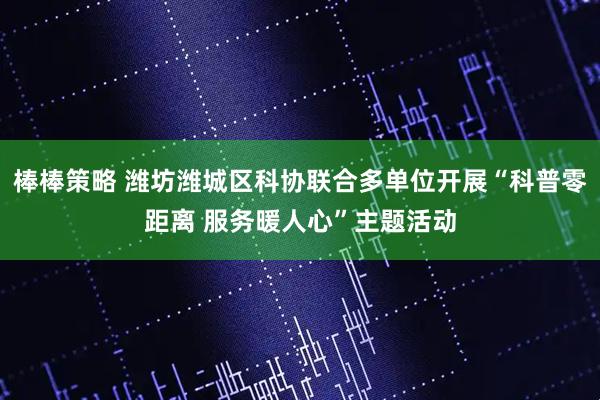 棒棒策略 潍坊潍城区科协联合多单位开展“科普零距离 服务暖人心”主题活动