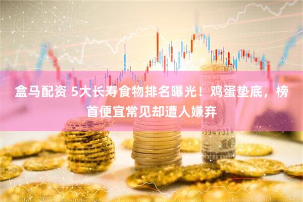 盒马配资 5大长寿食物排名曝光！鸡蛋垫底，榜首便宜常见却遭人嫌弃