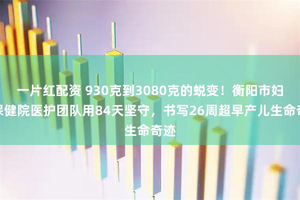 一片红配资 930克到3080克的蜕变！衡阳市妇幼保健院医护团队用84天坚守，书写26周超早产儿生命奇迹