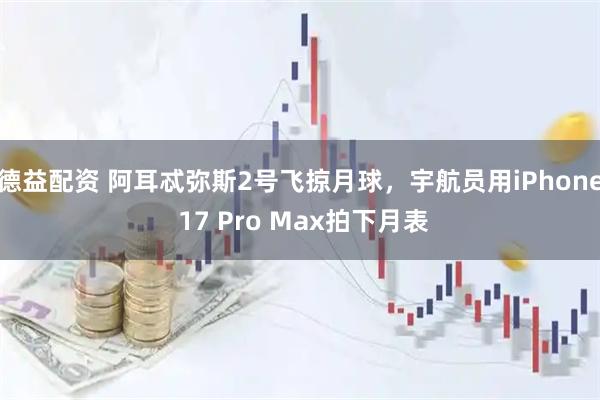德益配资 阿耳忒弥斯2号飞掠月球，宇航员用iPhone 17 Pro Max拍下月表