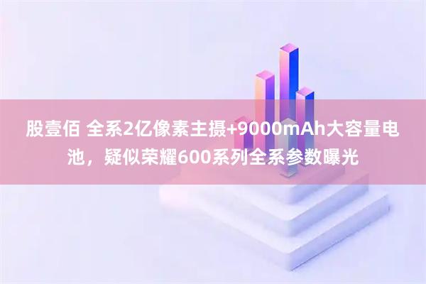 股壹佰 全系2亿像素主摄+9000mAh大容量电池，疑似荣耀600系列全系参数曝光