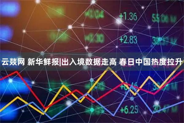 云燚网 新华鲜报|出入境数据走高 春日中国热度拉升