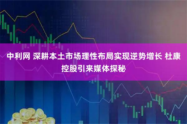 中利网 深耕本土市场理性布局实现逆势增长 杜康控股引来媒体探秘