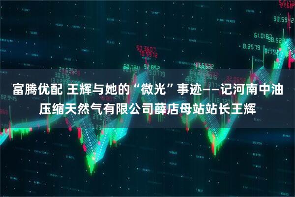 富腾优配 王辉与她的“微光”事迹——记河南中油压缩天然气有限公司薛店母站站长王辉