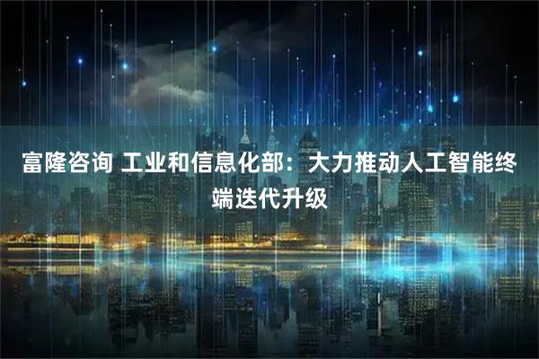 富隆咨询 工业和信息化部：大力推动人工智能终端迭代升级