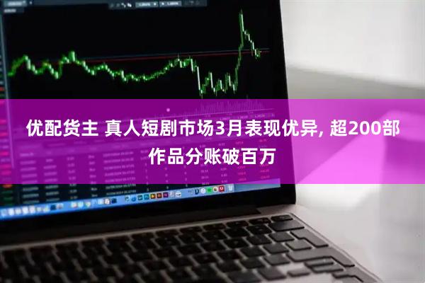 优配货主 真人短剧市场3月表现优异, 超200部作品分账破百万