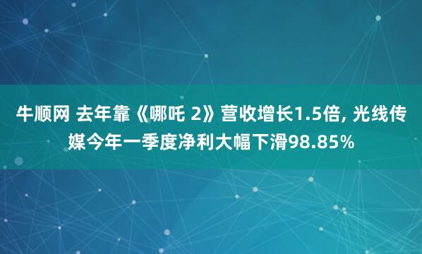 牛顺网 去年靠《哪吒 2》营收增长1.5倍, 光线传媒今年一季度净利大幅下滑98.85%