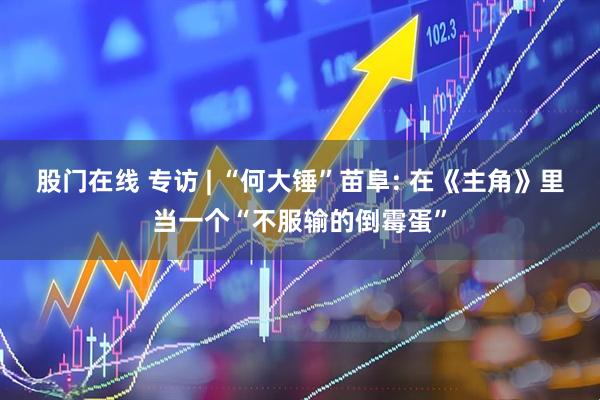 股门在线 专访 | “何大锤”苗阜: 在《主角》里当一个“不服输的倒霉蛋”