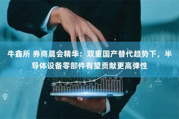 牛鑫所 券商晨会精华：双重国产替代趋势下，半导体设备零部件有望贡献更高弹性