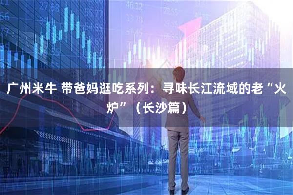 广州米牛 带爸妈逛吃系列：寻味长江流域的老“火炉”（长沙篇）