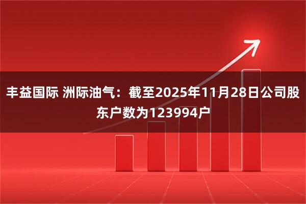 丰益国际 洲际油气：截至2025年11月28日公司股东户数为123994户