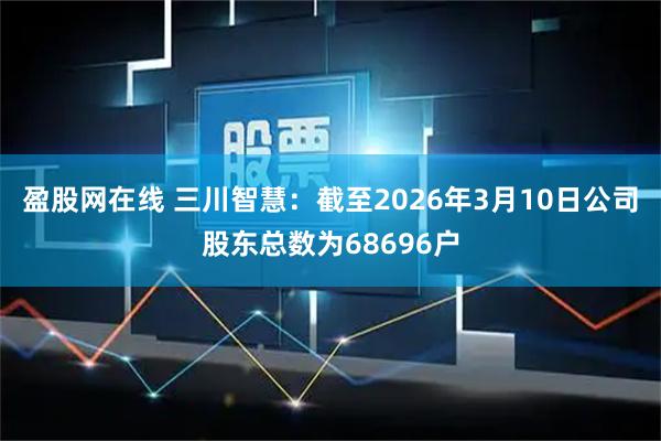盈股网在线 三川智慧：截至2026年3月10日公司股东总数为68696户
