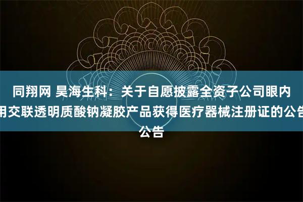 同翔网 昊海生科：关于自愿披露全资子公司眼内用交联透明质酸钠凝胶产品获得医疗器械注册证的公告