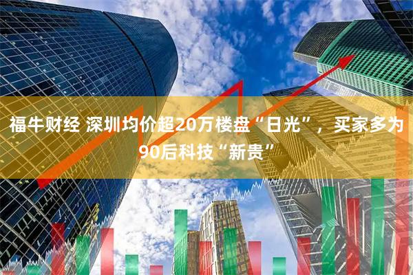 福牛财经 深圳均价超20万楼盘“日光”，买家多为90后科技“新贵”