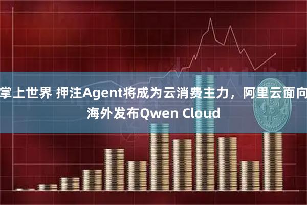掌上世界 押注Agent将成为云消费主力，阿里云面向海外发布Qwen Cloud