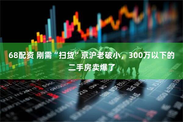 68配资 刚需“扫货”京沪老破小,300万以下的二手房卖爆了
