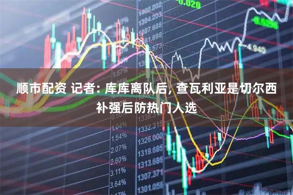 顺市配资 记者: 库库离队后, 查瓦利亚是切尔西补强后防热门人选