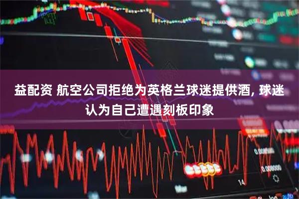益配资 航空公司拒绝为英格兰球迷提供酒, 球迷认为自己遭遇刻板印象