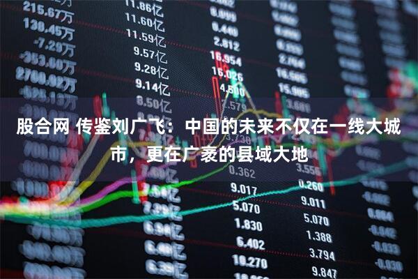 股合网 传鉴刘广飞:中国的未来不仅在一线大城市,更在广袤的县域大地